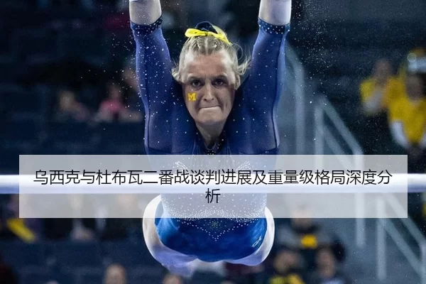 乌西克与杜布瓦二番战谈判进展及重量级格局深度分析