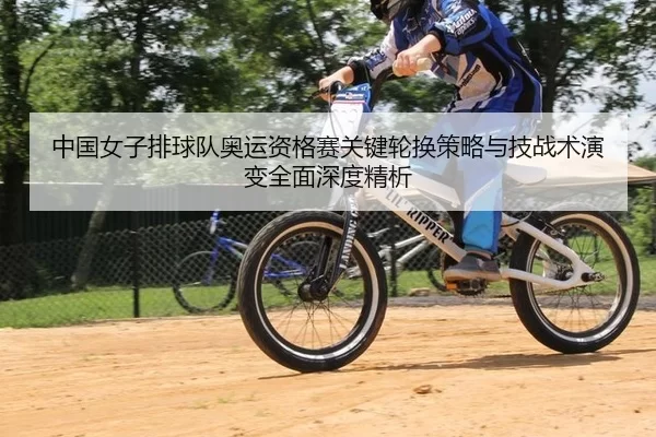 中国女子排球队奥运资格赛关键轮换策略与技战术演变全面深度精析