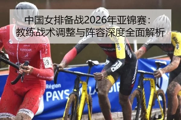 中国女排备战2026年亚锦赛：教练战术调整与阵容深度全面解析